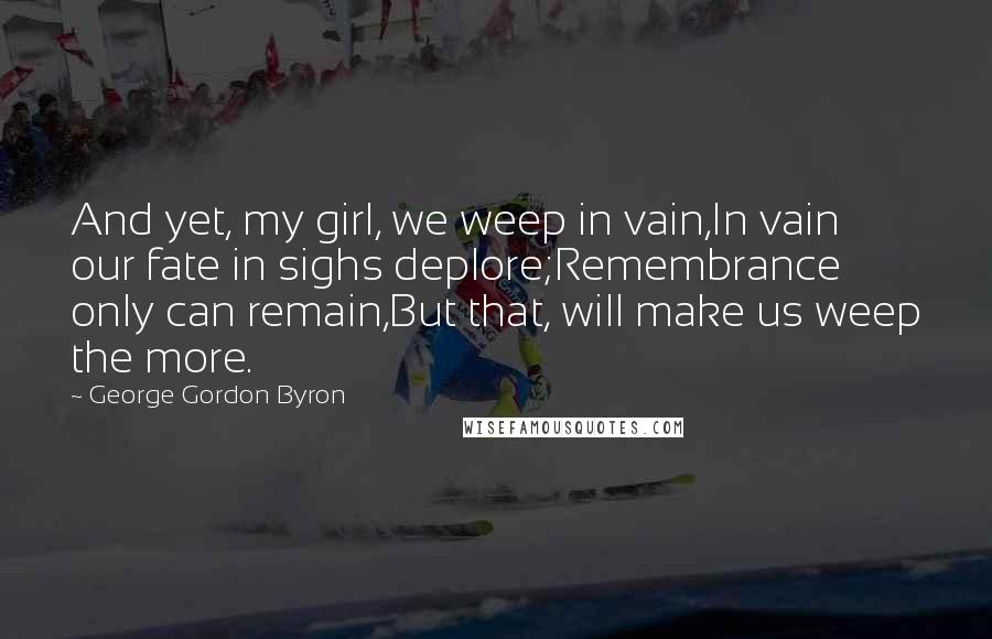George Gordon Byron quotes: And yet, my girl, we weep in vain,In vain our fate in sighs deplore;Remembrance only can remain,But that, will make us weep the more. George Gordon Byron quotes: And yet, my girl, we weep in vain,In vain our fate in sighs deplore;Remembrance only can remain,But that, will make us weep the more.