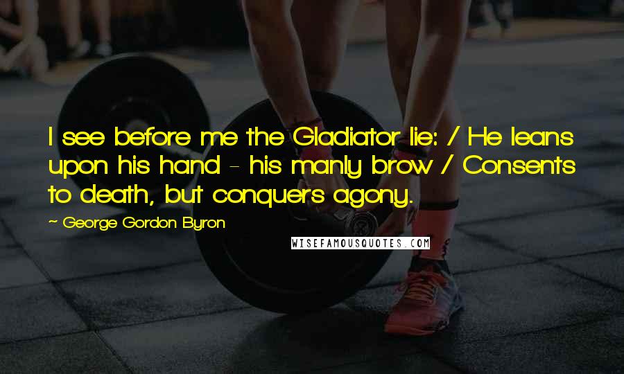 George Gordon Byron quotes: I see before me the Gladiator lie: / He leans upon his hand - his manly brow / Consents to death, but conquers agony. George Gordon Byron quotes: I see before me the Gladiator lie: / He leans upon his hand - his manly brow / Consents to death, but conquers agony.