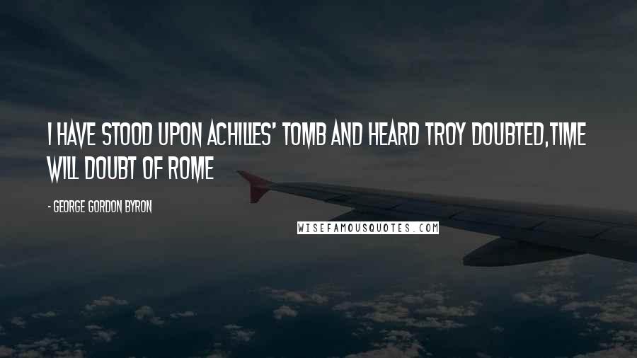 George Gordon Byron quotes: I have stood upon Achilles' tomb and heard Troy doubted,Time will doubt of Rome