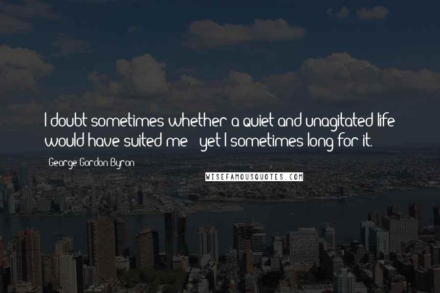 George Gordon Byron quotes: I doubt sometimes whether a quiet and unagitated life would have suited me - yet I sometimes long for it. George Gordon Byron quotes: I doubt sometimes whether a quiet and unagitated life would have suited me - yet I sometimes long for it.