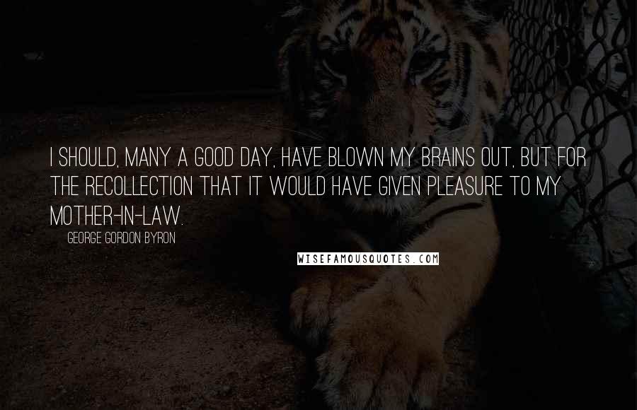 George Gordon Byron quotes: I should, many a good day, have blown my brains out, but for the recollection that it would have given pleasure to my mother-in-law. George Gordon Byron quotes: I should, many a good day, have blown my brains out, but for the recollection that it would have given pleasure to my mother-in-law.