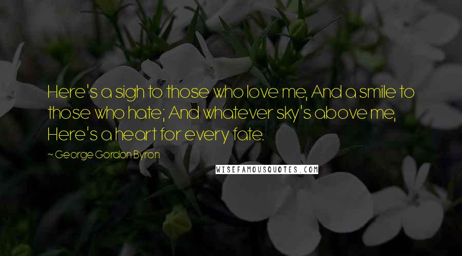 George Gordon Byron quotes: Here's a sigh to those who love me, And a smile to those who hate; And whatever sky's above me, Here's a heart for every fate. George Gordon Byron quotes: Here's a sigh to those who love me, And a smile to those who hate; And whatever sky's above me, Here's a heart for every fate.