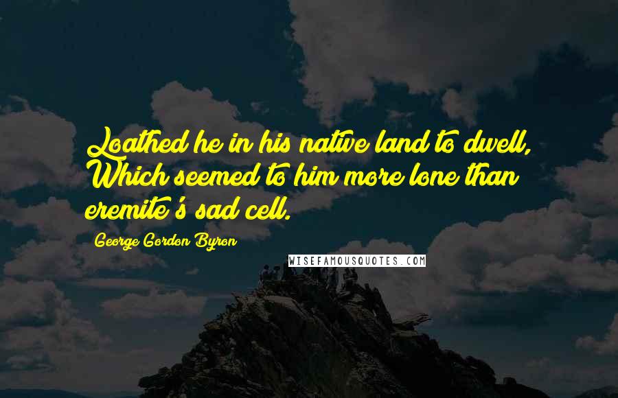 George Gordon Byron quotes: Loathed he in his native land to dwell, Which seemed to him more lone than eremite's sad cell.