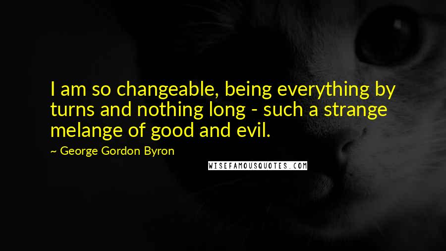 George Gordon Byron quotes: I am so changeable, being everything by turns and nothing long - such a strange melange of good and evil. George Gordon Byron quotes: I am so changeable, being everything by turns and nothing long - such a strange melange of good and evil.