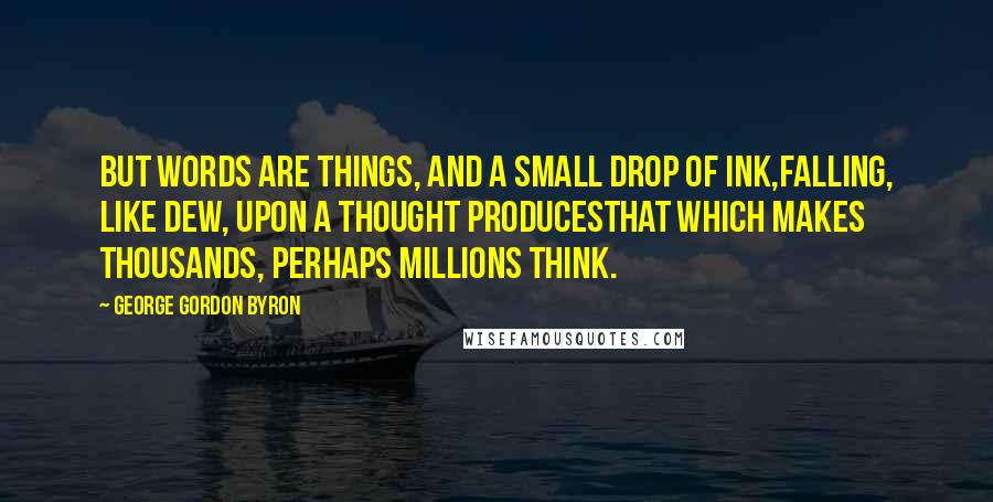 George Gordon Byron quotes: But words are things, and a small drop of ink,Falling, like dew, upon a thought producesThat which makes thousands, perhaps millions think. George Gordon Byron quotes: But words are things, and a small drop of ink,Falling, like dew, upon a thought producesThat which makes thousands, perhaps millions think.