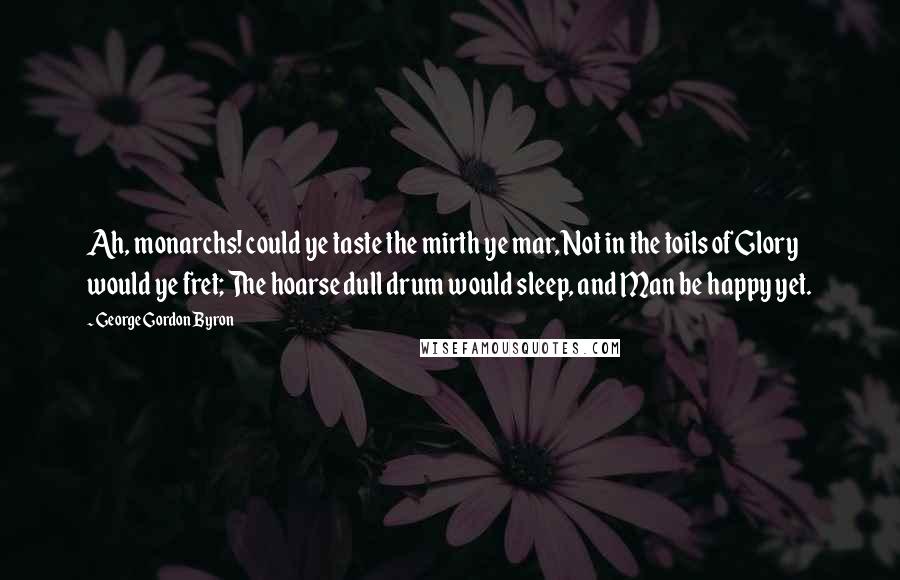 George Gordon Byron quotes: Ah, monarchs! could ye taste the mirth ye mar, Not in the toils of Glory would ye fret; The hoarse dull drum would sleep, and Man be happy yet. George Gordon Byron quotes: Ah, monarchs! could ye taste the mirth ye mar, Not in the toils of Glory would ye fret; The hoarse dull drum would sleep, and Man be happy yet.