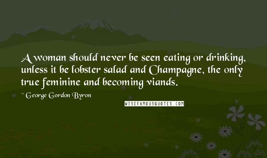 George Gordon Byron quotes: A woman should never be seen eating or drinking, unless it be lobster salad and Champagne, the only true feminine and becoming viands. George Gordon Byron quotes: A woman should never be seen eating or drinking, unless it be lobster salad and Champagne, the only true feminine and becoming viands.