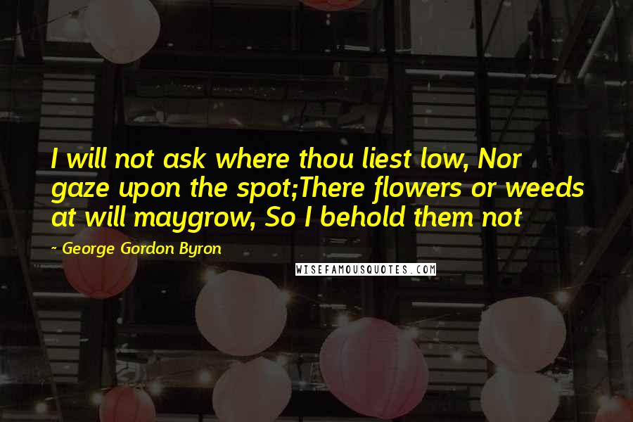 George Gordon Byron quotes: I will not ask where thou liest low, Nor gaze upon the spot;There flowers or weeds at will maygrow, So I behold them not