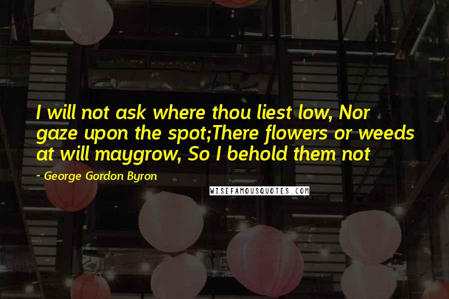 George Gordon Byron quotes: I will not ask where thou liest low, Nor gaze upon the spot;There flowers or weeds at will maygrow, So I behold them not George Gordon Byron quotes: I will not ask where thou liest low, Nor gaze upon the spot;There flowers or weeds at will maygrow, So I behold them not
