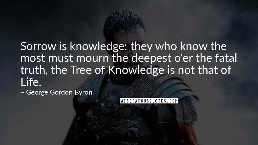 George Gordon Byron quotes: Sorrow is knowledge: they who know the most must mourn the deepest o'er the fatal truth, the Tree of Knowledge is not that of Life. George Gordon Byron quotes: Sorrow is knowledge: they who know the most must mourn the deepest o'er the fatal truth, the Tree of Knowledge is not that of Life.