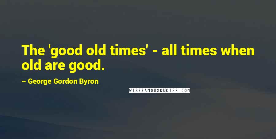 George Gordon Byron quotes: The 'good old times' - all times when old are good.