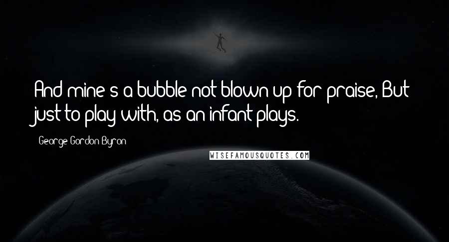 George Gordon Byron quotes: And mine's a bubble not blown up for praise, But just to play with, as an infant plays.