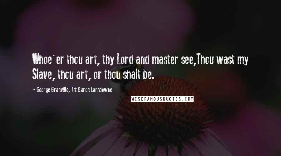 George Granville, 1st Baron Lansdowne quotes: Whoe'er thou art, thy Lord and master see,Thou wast my Slave, thou art, or thou shalt be.
