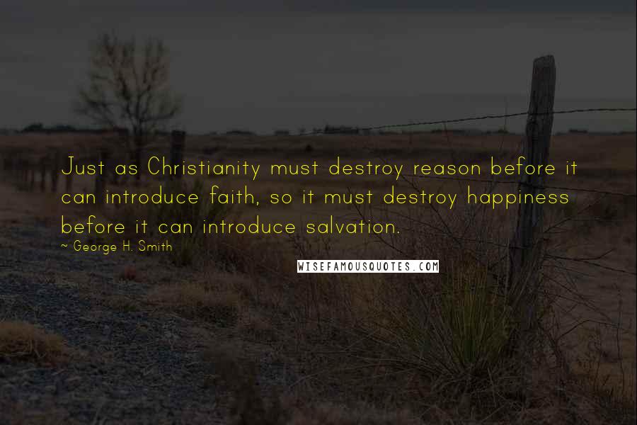 George H. Smith quotes: Just as Christianity must destroy reason before it can introduce faith, so it must destroy happiness before it can introduce salvation. George H. Smith quotes: Just as Christianity must destroy reason before it can introduce faith, so it must destroy happiness before it can introduce salvation.