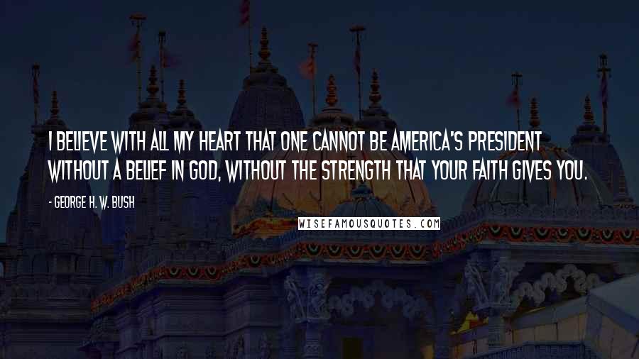 George H. W. Bush quotes: I believe with all my heart that one cannot be America's president without a belief in God, without the strength that your faith gives you. George H. W. Bush quotes: I believe with all my heart that one cannot be America's president without a belief in God, without the strength that your faith gives you.