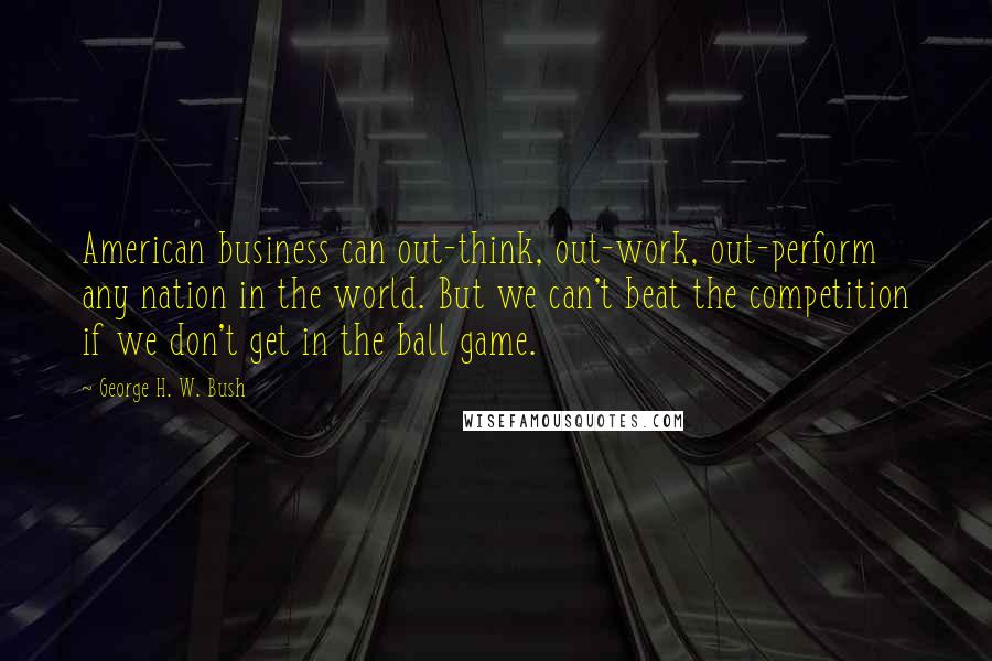 George H. W. Bush quotes: American business can out-think, out-work, out-perform any nation in the world. But we can't beat the competition if we don't get in the ball game.