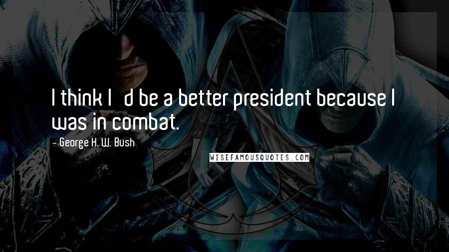 George H. W. Bush quotes: I think I'd be a better president because I was in combat.