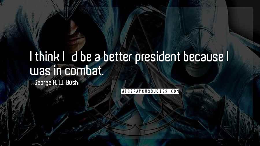 George H. W. Bush quotes: I think I'd be a better president because I was in combat. George H. W. Bush quotes: I think I'd be a better president because I was in combat.