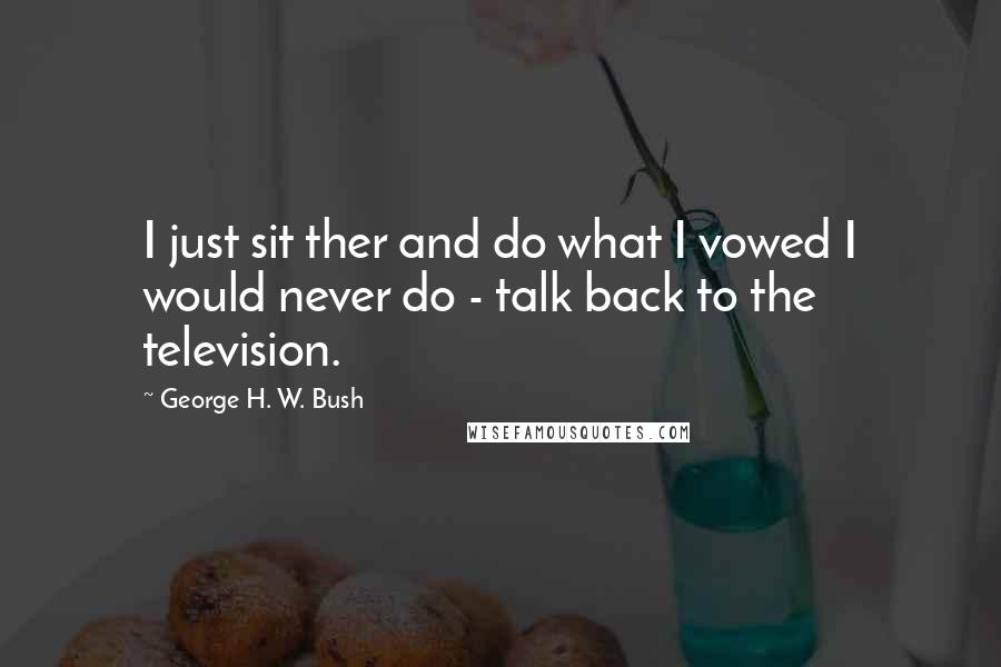 George H. W. Bush quotes: I just sit ther and do what I vowed I would never do - talk back to the television. George H. W. Bush quotes: I just sit ther and do what I vowed I would never do - talk back to the television.