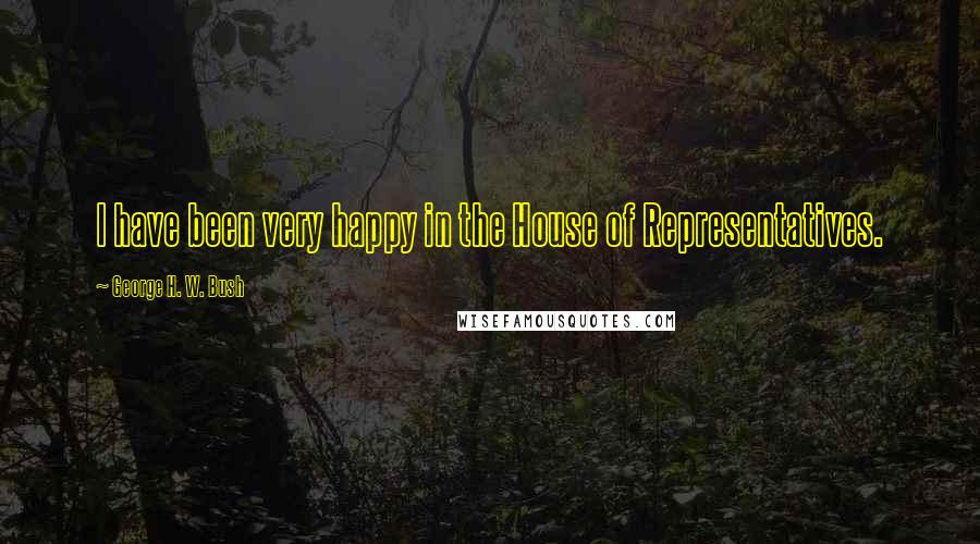 George H. W. Bush quotes: I have been very happy in the House of Representatives. George H. W. Bush quotes: I have been very happy in the House of Representatives.