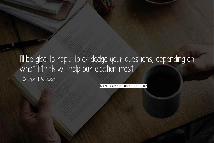 George H. W. Bush quotes: I'll be glad to reply to or dodge your questions, depending on what I think will help our election most. George H. W. Bush quotes: I'll be glad to reply to or dodge your questions, depending on what I think will help our election most.