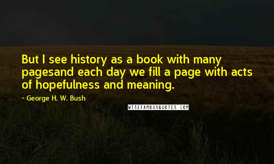 George H. W. Bush quotes: But I see history as a book with many pagesand each day we fill a page with acts of hopefulness and meaning.