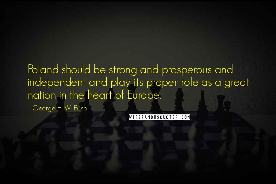 George H. W. Bush quotes: Poland should be strong and prosperous and independent and play its proper role as a great nation in the heart of Europe. George H. W. Bush quotes: Poland should be strong and prosperous and independent and play its proper role as a great nation in the heart of Europe.