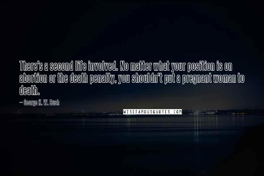 George H. W. Bush quotes: There's a second life involved. No matter what your position is on abortion or the death penalty, you shouldn't put a pregnant woman to death. George H. W. Bush quotes: There's a second life involved. No matter what your position is on abortion or the death penalty, you shouldn't put a pregnant woman to death.
