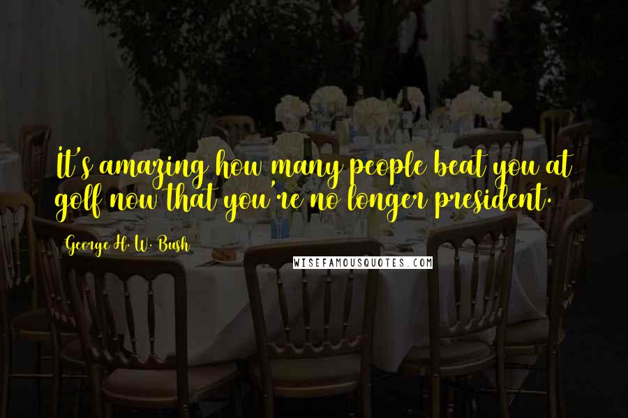 George H. W. Bush quotes: It's amazing how many people beat you at golf now that you're no longer president. George H. W. Bush quotes: It's amazing how many people beat you at golf now that you're no longer president.