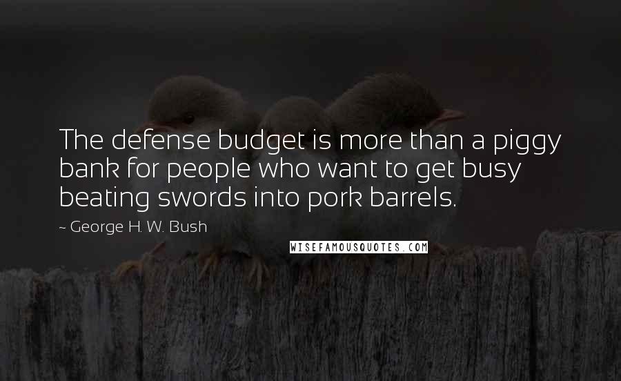 George H. W. Bush quotes: The defense budget is more than a piggy bank for people who want to get busy beating swords into pork barrels. George H. W. Bush quotes: The defense budget is more than a piggy bank for people who want to get busy beating swords into pork barrels.