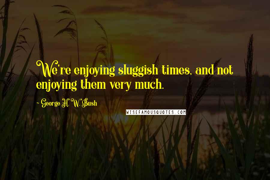 George H. W. Bush quotes: We're enjoying sluggish times, and not enjoying them very much.