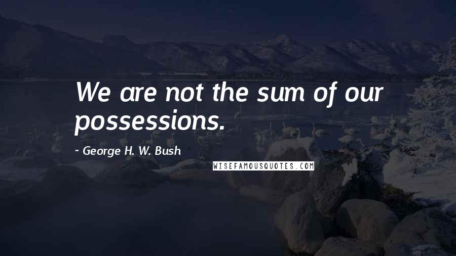 George H. W. Bush quotes: We are not the sum of our possessions.