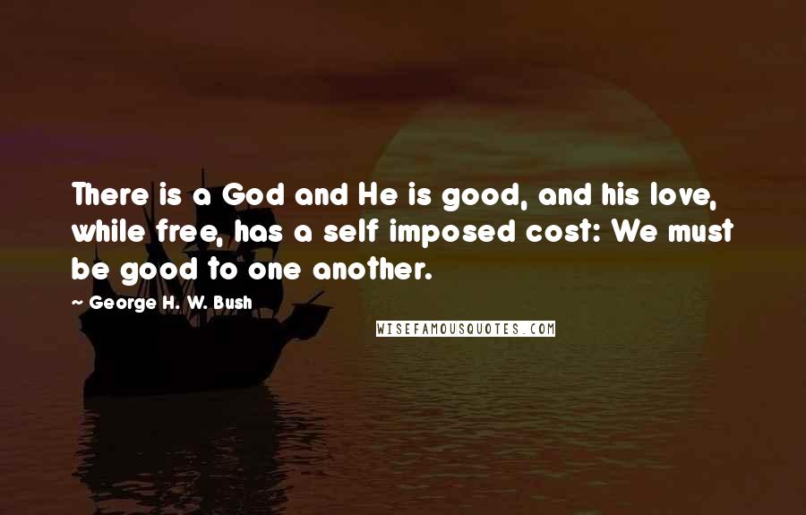 George H. W. Bush quotes: There is a God and He is good, and his love, while free, has a self imposed cost: We must be good to one another. George H. W. Bush quotes: There is a God and He is good, and his love, while free, has a self imposed cost: We must be good to one another.