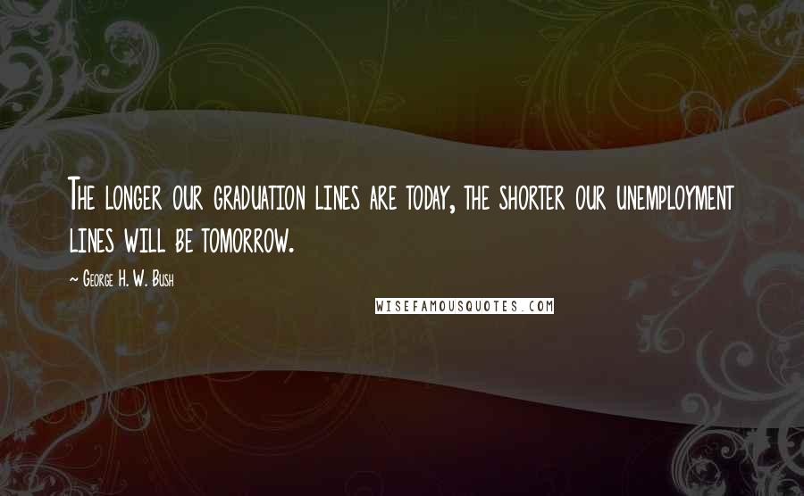 George H. W. Bush quotes: The longer our graduation lines are today, the shorter our unemployment lines will be tomorrow.