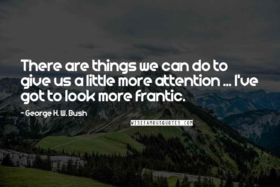 George H. W. Bush quotes: There are things we can do to give us a little more attention ... I've got to look more frantic. George H. W. Bush quotes: There are things we can do to give us a little more attention ... I've got to look more frantic.