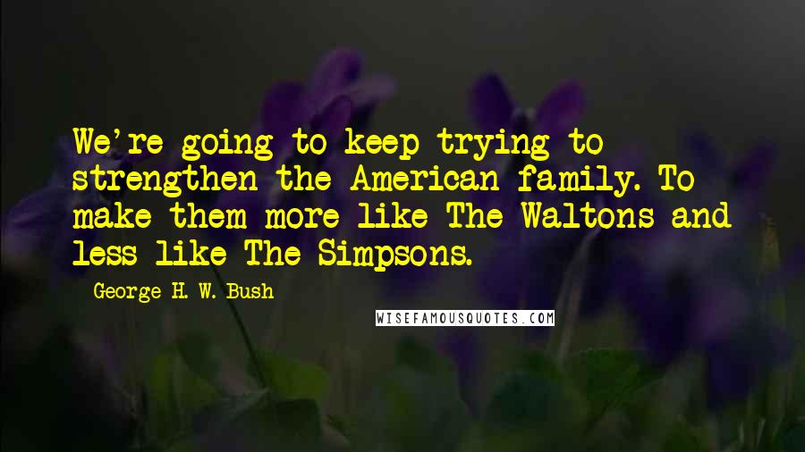 George H. W. Bush quotes: We're going to keep trying to strengthen the American family. To make them more like The Waltons and less like The Simpsons. George H. W. Bush quotes: We're going to keep trying to strengthen the American family. To make them more like The Waltons and less like The Simpsons.