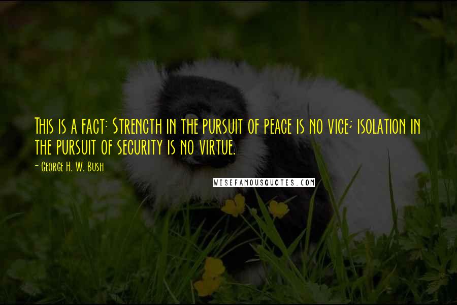 George H. W. Bush quotes: This is a fact: Strength in the pursuit of peace is no vice; isolation in the pursuit of security is no virtue.