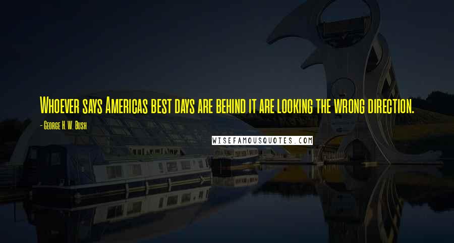 George H. W. Bush quotes: Whoever says Americas best days are behind it are looking the wrong direction.