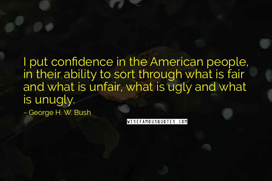 George H. W. Bush quotes: I put confidence in the American people, in their ability to sort through what is fair and what is unfair, what is ugly and what is unugly. George H. W. Bush quotes: I put confidence in the American people, in their ability to sort through what is fair and what is unfair, what is ugly and what is unugly.