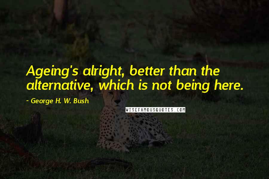 George H. W. Bush quotes: Ageing's alright, better than the alternative, which is not being here.