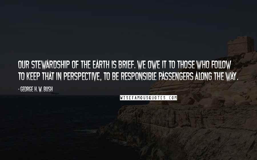 George H. W. Bush quotes: Our stewardship of the Earth is brief. We owe it to those who follow to keep that in perspective, to be responsible passengers along the way. George H. W. Bush quotes: Our stewardship of the Earth is brief. We owe it to those who follow to keep that in perspective, to be responsible passengers along the way.