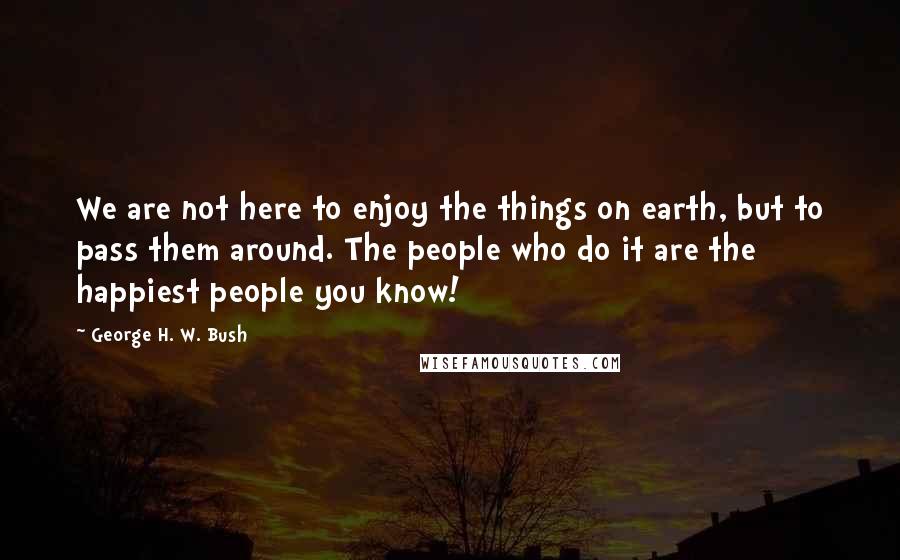 George H. W. Bush quotes: We are not here to enjoy the things on earth, but to pass them around. The people who do it are the happiest people you know! George H. W. Bush quotes: We are not here to enjoy the things on earth, but to pass them around. The people who do it are the happiest people you know!
