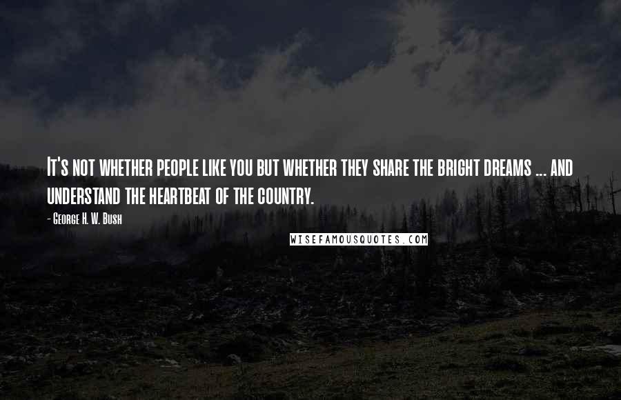 George H. W. Bush quotes: It's not whether people like you but whether they share the bright dreams ... and understand the heartbeat of the country. George H. W. Bush quotes: It's not whether people like you but whether they share the bright dreams ... and understand the heartbeat of the country.
