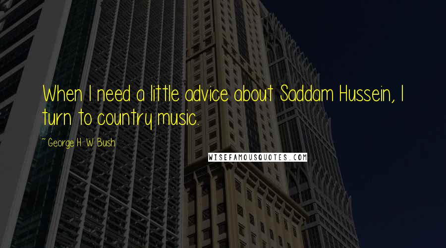 George H. W. Bush quotes: When I need a little advice about Saddam Hussein, I turn to country music. George H. W. Bush quotes: When I need a little advice about Saddam Hussein, I turn to country music.