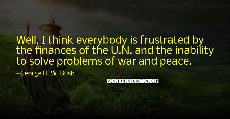 George H. W. Bush quotes: Well, I think everybody is frustrated by the finances of the U.N. and the inability to solve problems of war and peace.