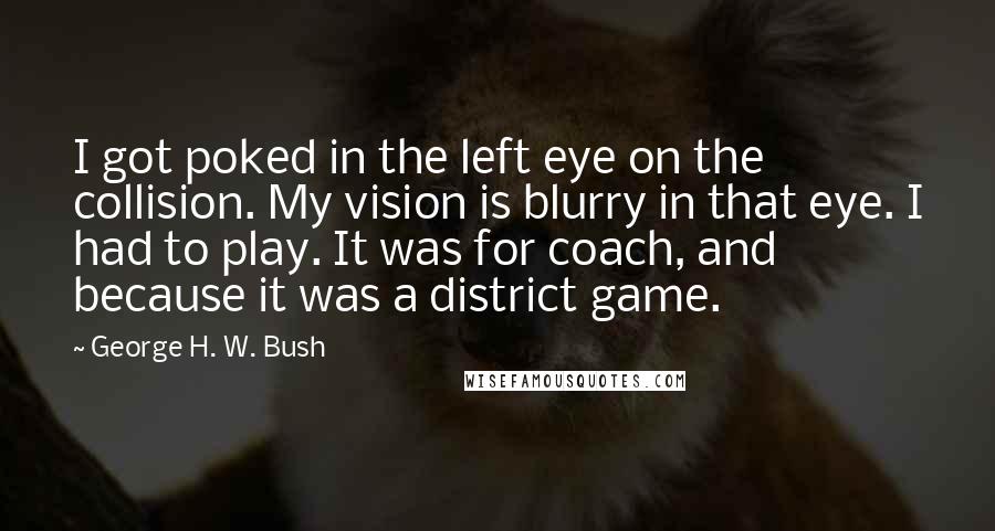 George H. W. Bush quotes: I got poked in the left eye on the collision. My vision is blurry in that eye. I had to play. It was for coach, and because it was a George H. W. Bush quotes: I got poked in the left eye on the collision. My vision is blurry in that eye. I had to play. It was for coach, and because it was a
