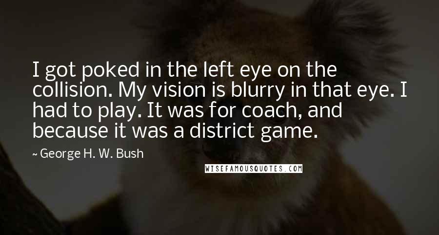 George H. W. Bush quotes: I got poked in the left eye on the collision. My vision is blurry in that eye. I had to play. It was for coach, and because it was a