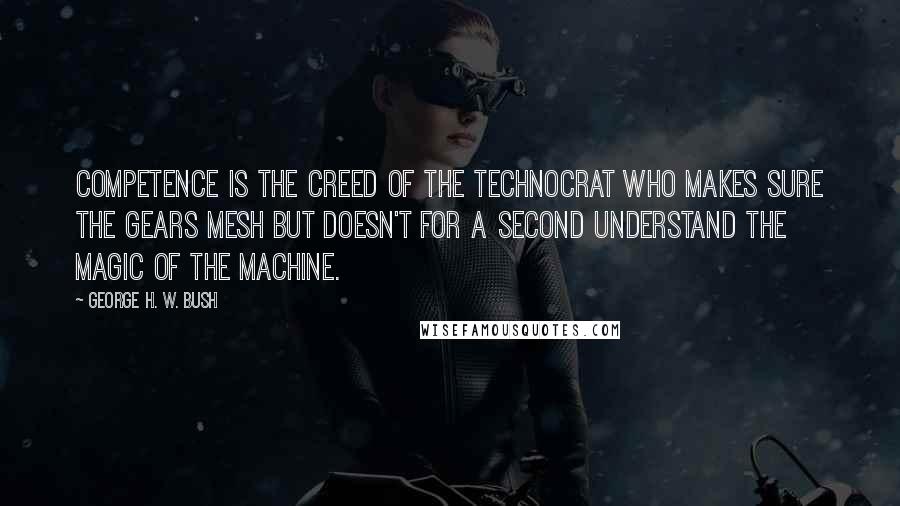 George H. W. Bush quotes: Competence is the creed of the technocrat who makes sure the gears mesh but doesn't for a second understand the magic of the machine.