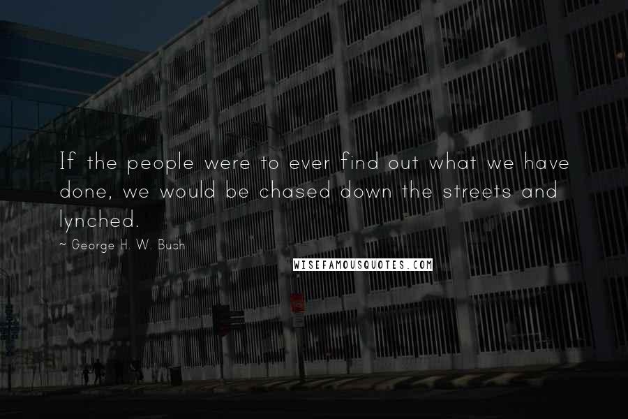 George H. W. Bush quotes: If the people were to ever find out what we have done, we would be chased down the streets and lynched. George H. W. Bush quotes: If the people were to ever find out what we have done, we would be chased down the streets and lynched.