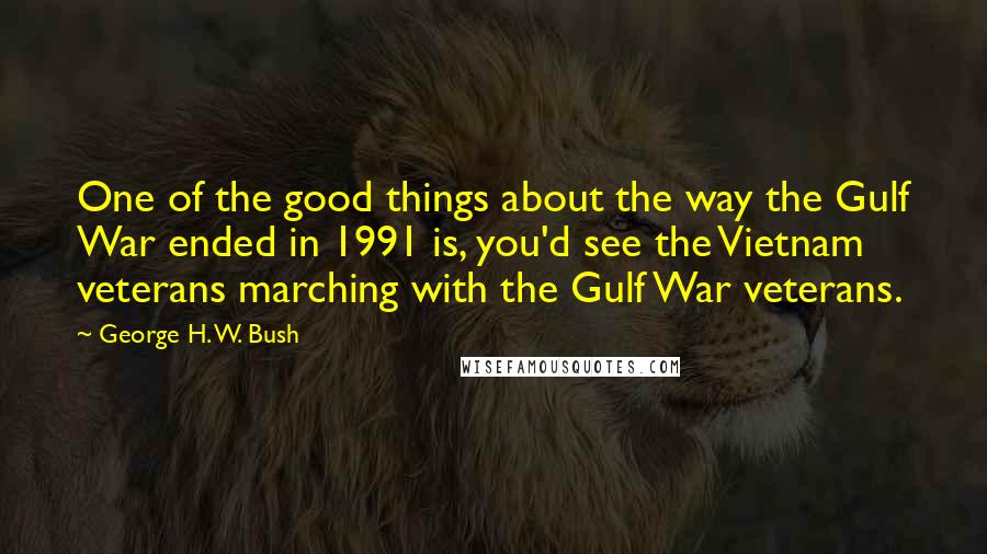 George H. W. Bush quotes: One of the good things about the way the Gulf War ended in 1991 is, you'd see the Vietnam veterans marching with the Gulf War veterans.